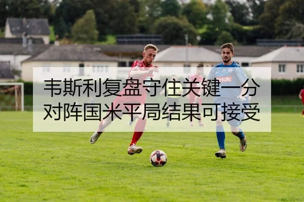 韦斯利复盘守住关键一分 对阵国米平局结果可接受