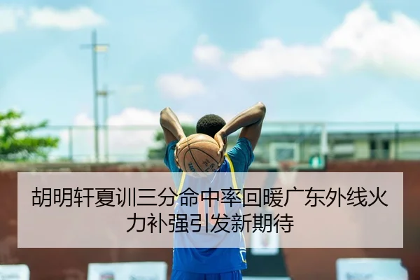 胡明轩夏训三分命中率回暖广东外线火力补强引发新期待