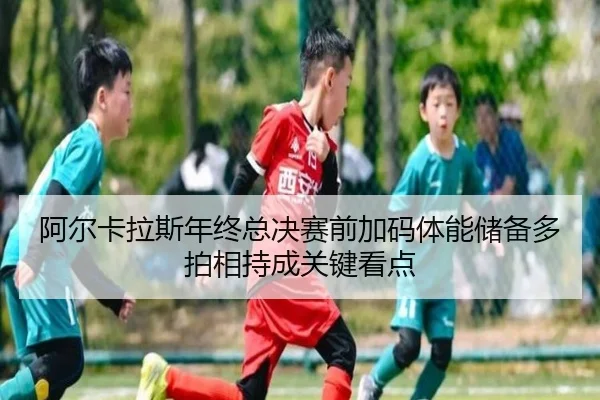 阿尔卡拉斯年终总决赛前加码体能储备多拍相持成关键看点
